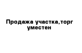 Продажа участка,торг уместен